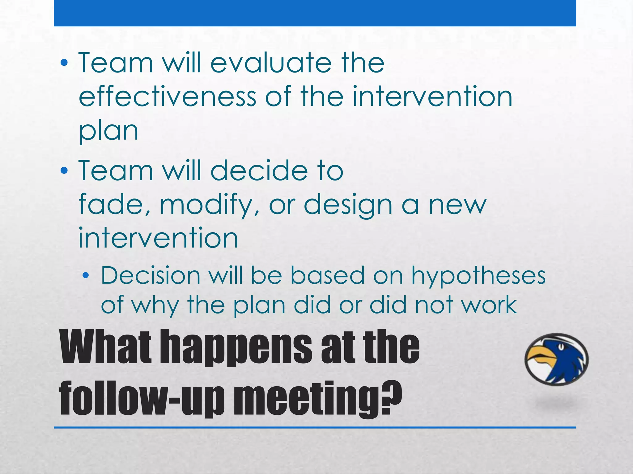 • Team will evaluate the
  effectiveness of the intervention
  plan
• Team will decide to
  fade, modify, or design a new
  intervention
 • Decision will be based on hypotheses
   of why the plan did or did not work

What happens at the
follow-up meeting?
 