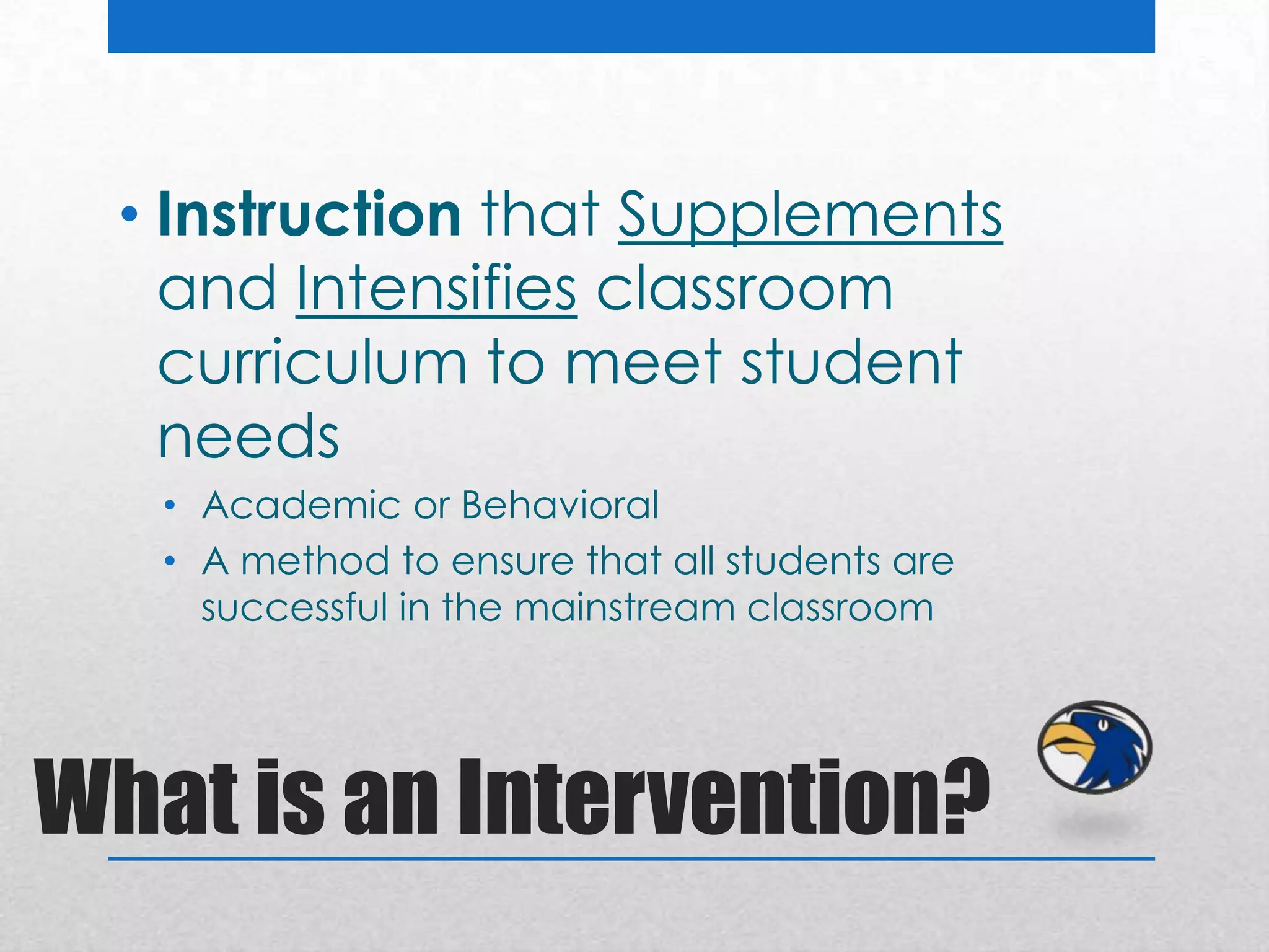 • Instruction that Supplements
    and Intensifies classroom
    curriculum to meet student
    needs
   • Academic or Behavioral
   • A method to ensure that all students are
     successful in the mainstream classroom




What is an Intervention?
 