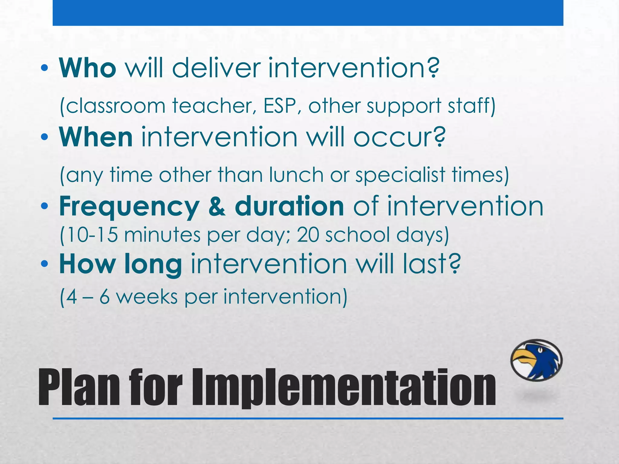 • Who will deliver intervention?
 (classroom teacher, ESP, other support staff)
• When intervention will occur?
 (any time other than lunch or specialist times)
• Frequency & duration of intervention
 (10-15 minutes per day; 20 school days)
• How long intervention will last?
 (4 – 6 weeks per intervention)



Plan for Implementation
 