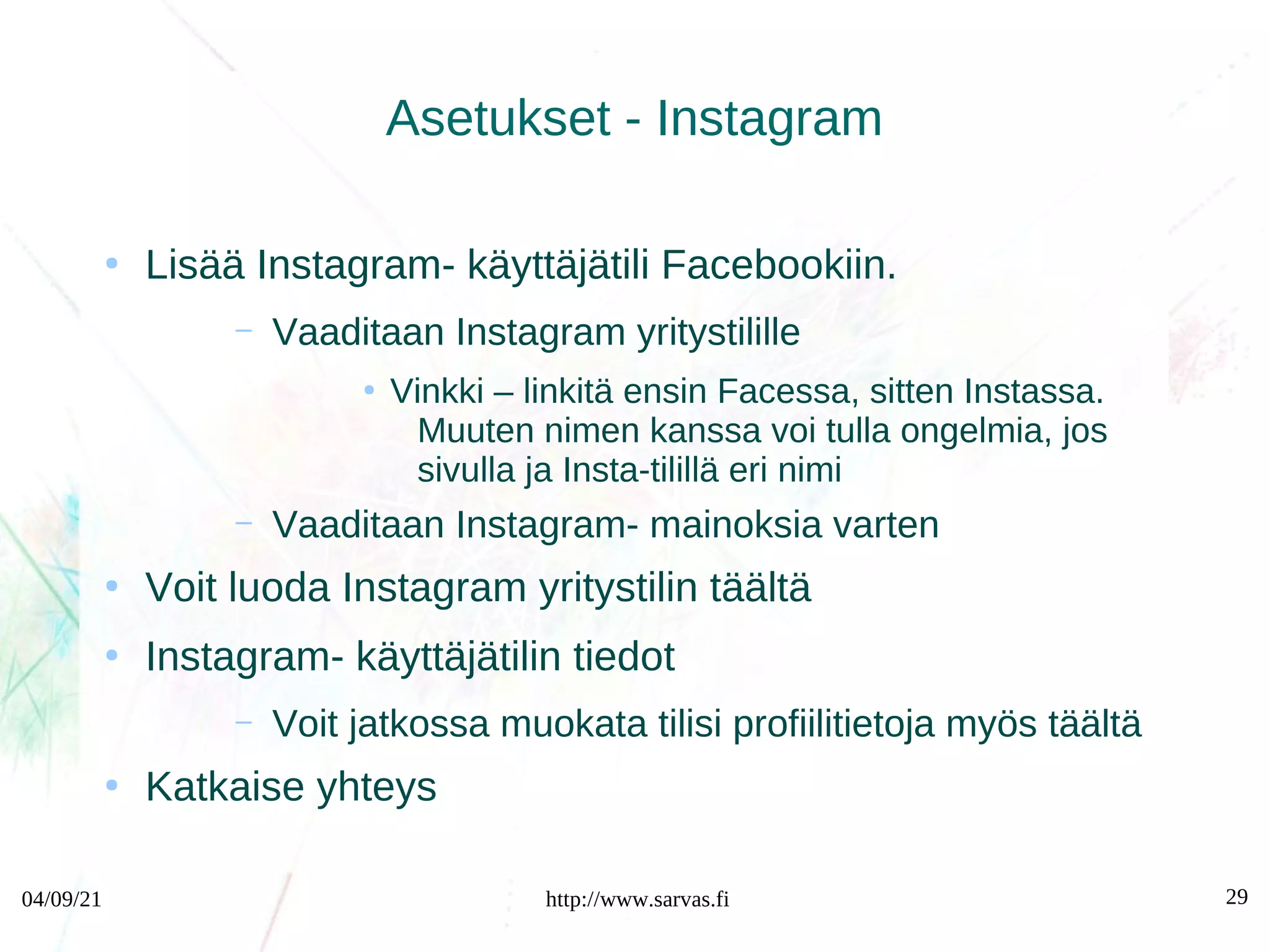 04/09/21 http://www.sarvas.fi 29
Asetukset - Instagram
●
Lisää Instagram- käyttäjätili Facebookiin.
– Vaaditaan Instagram yritystilille
●
Vinkki – linkitä ensin Facessa, sitten Instassa.
Muuten nimen kanssa voi tulla ongelmia, jos
sivulla ja Insta-tilillä eri nimi
– Vaaditaan Instagram- mainoksia varten
●
Voit luoda Instagram yritystilin täältä
●
Instagram- käyttäjätilin tiedot
– Voit jatkossa muokata tilisi profiilitietoja myös täältä
●
Katkaise yhteys
 