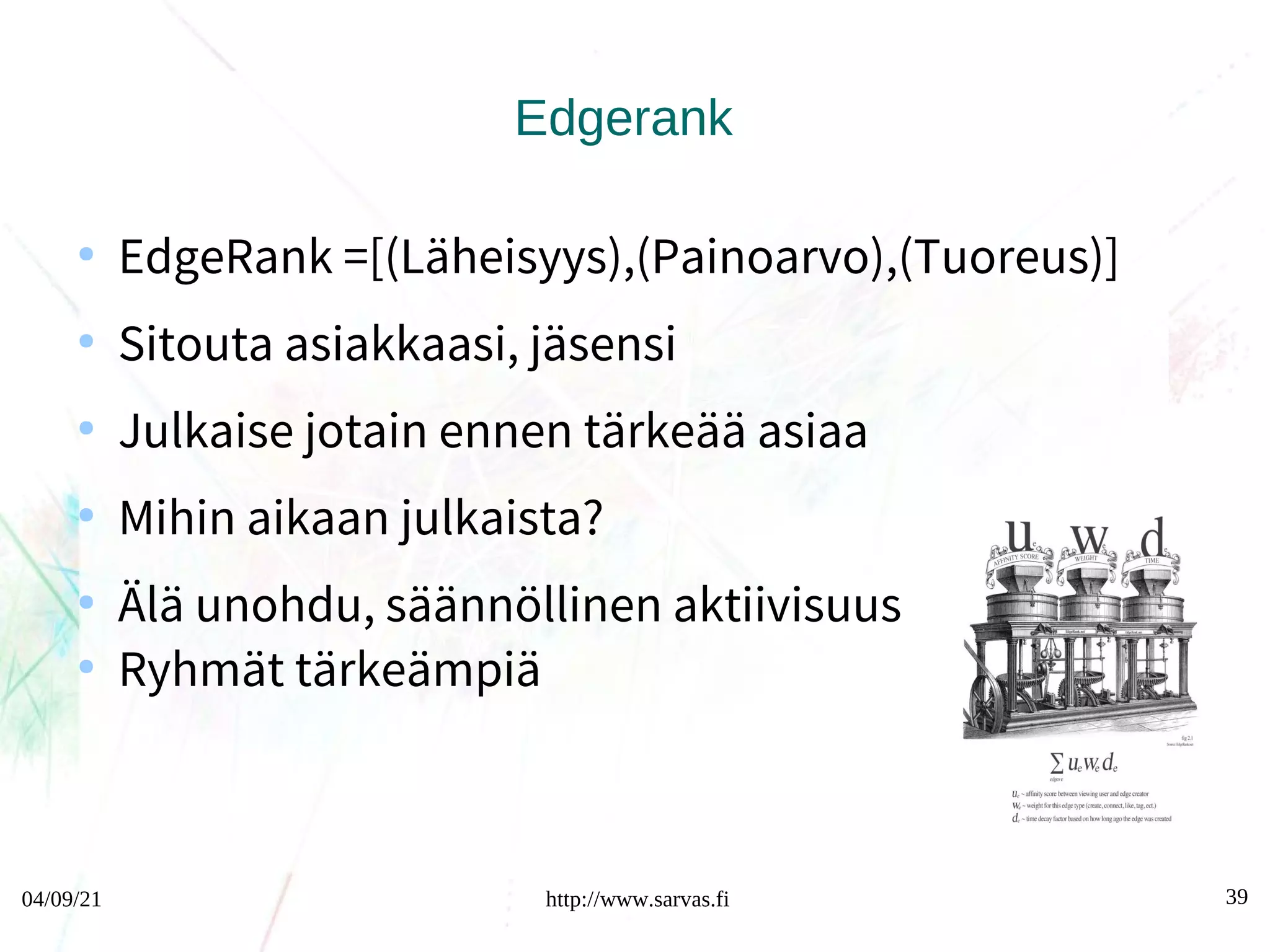 04/09/21 http://www.sarvas.fi 39
Edgerank
●
EdgeRank =[(Läheisyys),(Painoarvo),(Tuoreus)]
●
Sitouta asiakkaasi, jäsensi
●
Julkaise jotain ennen tärkeää asiaa
●
Mihin aikaan julkaista?
●
Älä unohdu, säännöllinen aktiivisuus
●
Ryhmät tärkeämpiä
 