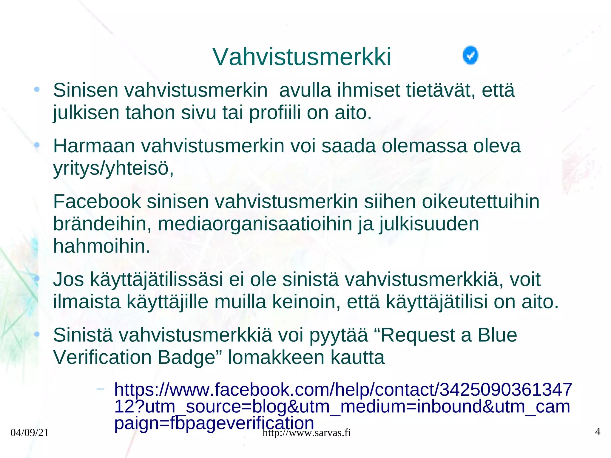 04/09/21 http://www.sarvas.fi 4
Vahvistusmerkki
●
Sinisen vahvistusmerkin avulla ihmiset tietävät, että
julkisen tahon sivu tai profiili on aito.
●
Harmaan vahvistusmerkin voi saada olemassa oleva
yritys/yhteisö,
Facebook sinisen vahvistusmerkin siihen oikeutettuihin
brändeihin, mediaorganisaatioihin ja julkisuuden
hahmoihin.
●
Jos käyttäjätilissäsi ei ole sinistä vahvistusmerkkiä, voit
ilmaista käyttäjille muilla keinoin, että käyttäjätilisi on aito.
●
Sinistä vahvistusmerkkiä voi pyytää “Request a Blue
Verification Badge” lomakkeen kautta
– https://www.facebook.com/help/contact/3425090361347
12?utm_source=blog&utm_medium=inbound&utm_cam
paign=fbpageverification
 