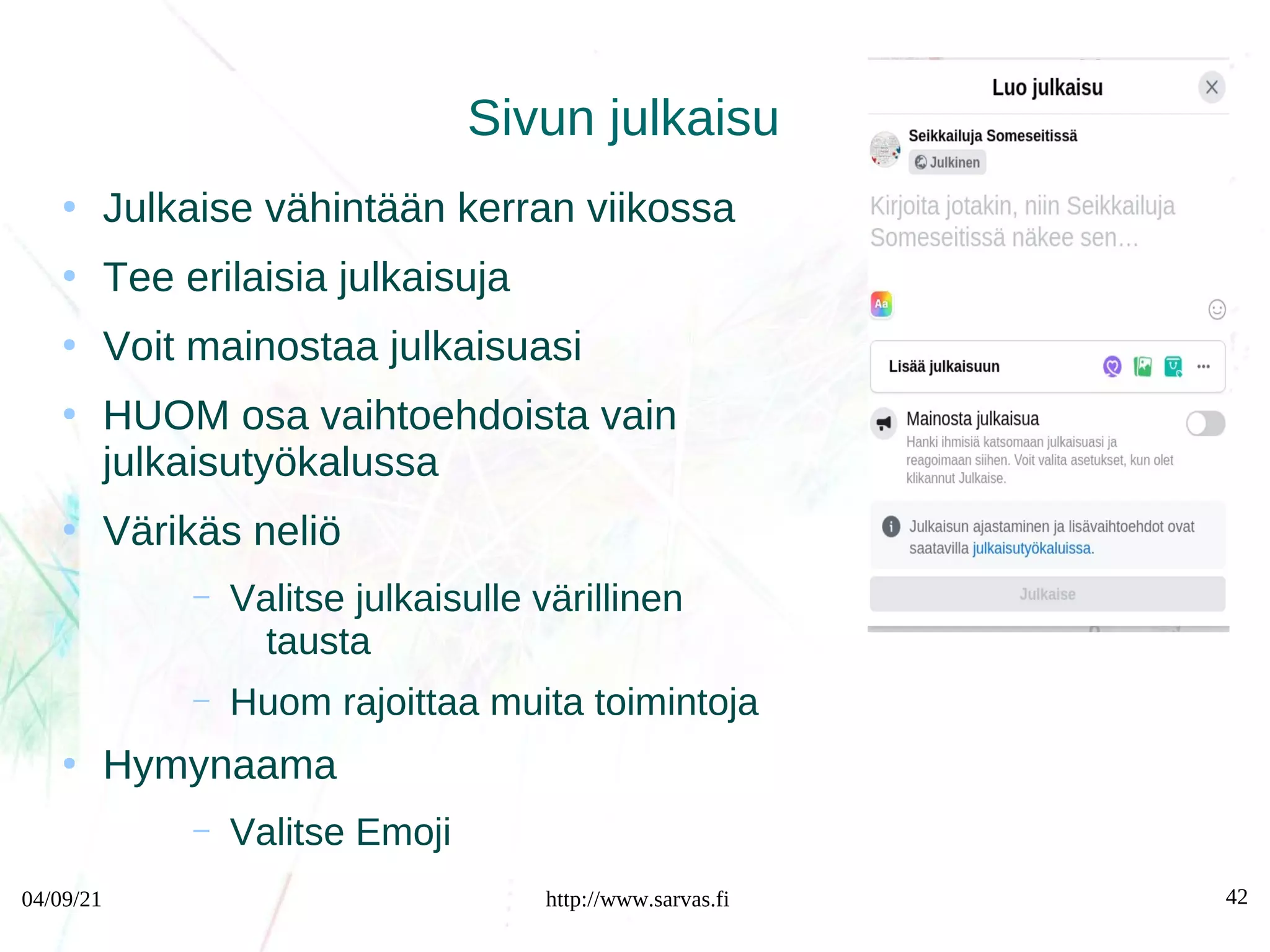 04/09/21 http://www.sarvas.fi 42
Sivun julkaisu
●
Julkaise vähintään kerran viikossa
●
Tee erilaisia julkaisuja
●
Voit mainostaa julkaisuasi
●
HUOM osa vaihtoehdoista vain
julkaisutyökalussa
●
Värikäs neliö
– Valitse julkaisulle värillinen
tausta
– Huom rajoittaa muita toimintoja
●
Hymynaama
– Valitse Emoji
 
