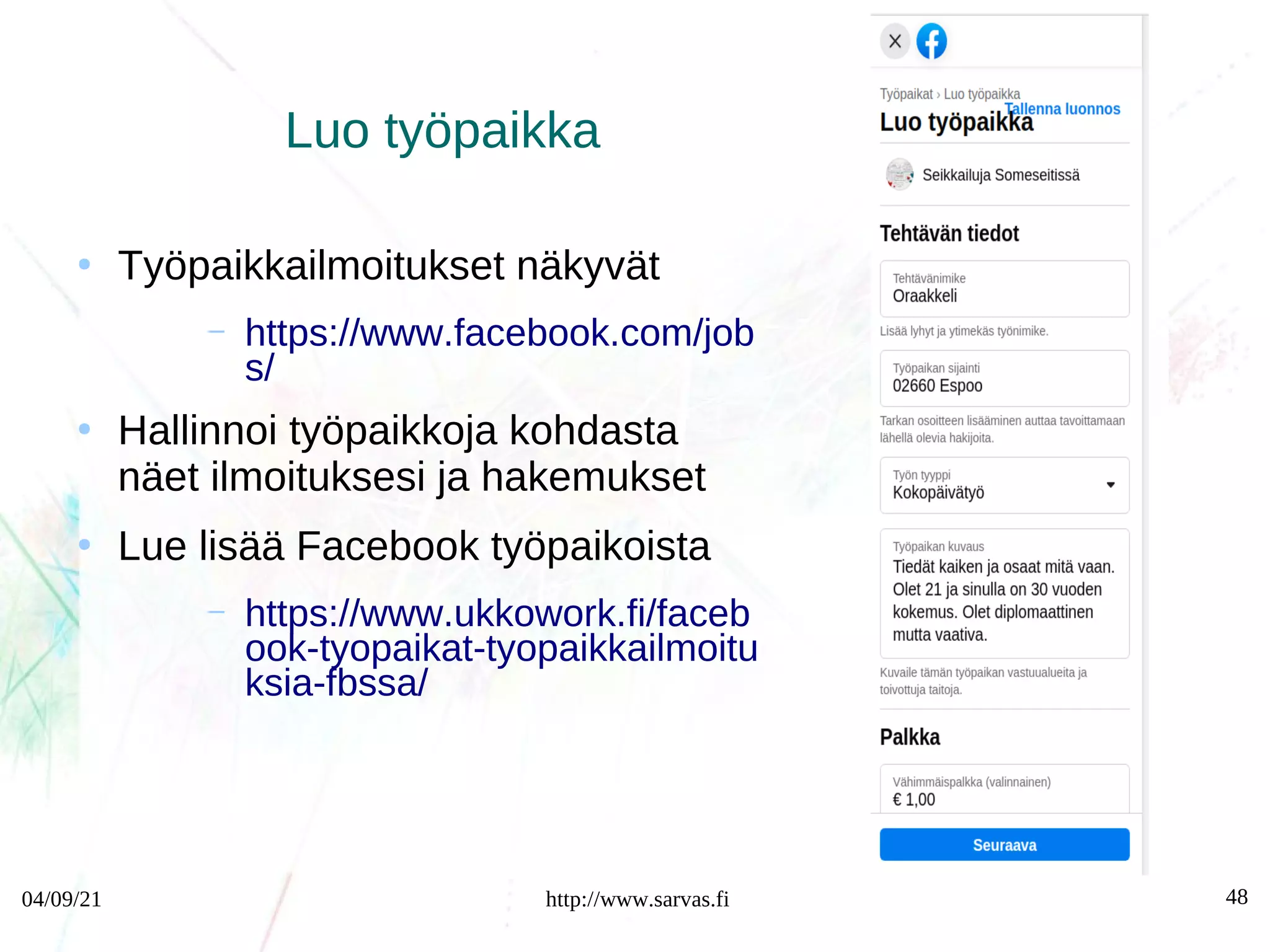 04/09/21 http://www.sarvas.fi 48
Luo työpaikka
●
Työpaikkailmoitukset näkyvät
– https://www.facebook.com/job
s/
●
Hallinnoi työpaikkoja kohdasta
näet ilmoituksesi ja hakemukset
●
Lue lisää Facebook työpaikoista
– https://www.ukkowork.fi/faceb
ook-tyopaikat-tyopaikkailmoitu
ksia-fbssa/
 