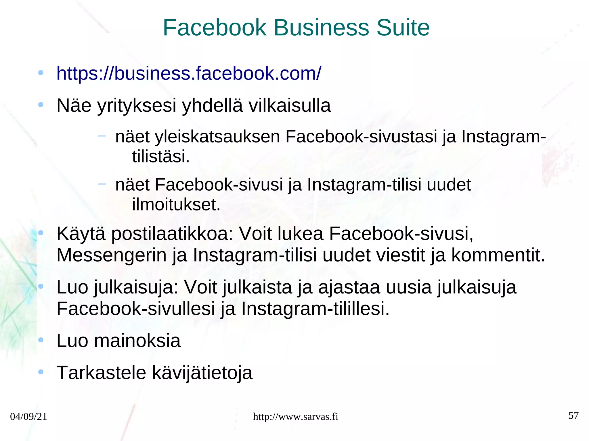 04/09/21 http://www.sarvas.fi 57
Facebook Business Suite
●
https://business.facebook.com/
●
Näe yrityksesi yhdellä vilkaisulla
– näet yleiskatsauksen Facebook-sivustasi ja Instagram-
tilistäsi.
– näet Facebook-sivusi ja Instagram-tilisi uudet
ilmoitukset.
●
Käytä postilaatikkoa: Voit lukea Facebook-sivusi,
Messengerin ja Instagram-tilisi uudet viestit ja kommentit.
●
Luo julkaisuja: Voit julkaista ja ajastaa uusia julkaisuja
Facebook-sivullesi ja Instagram-tilillesi.
●
Luo mainoksia
●
Tarkastele kävijätietoja
 