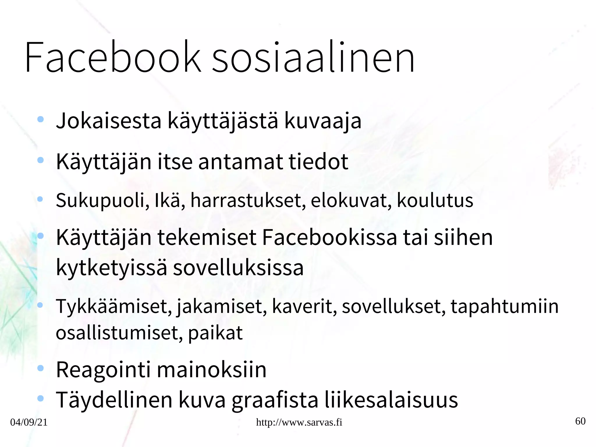 04/09/21 http://www.sarvas.fi 60
Facebook sosiaalinen graafi
●
Jokaisesta käyttäjästä kuvaaja
●
Käyttäjän itse antamat tiedot
●
Sukupuoli, Ikä, harrastukset, elokuvat, koulutus
●
Käyttäjän tekemiset Facebookissa tai siihen
kytketyissä sovelluksissa
●
Tykkäämiset, jakamiset, kaverit, sovellukset, tapahtumiin
osallistumiset, paikat
●
Reagointi mainoksiin
●
Täydellinen kuva graafista liikesalaisuus
60
 