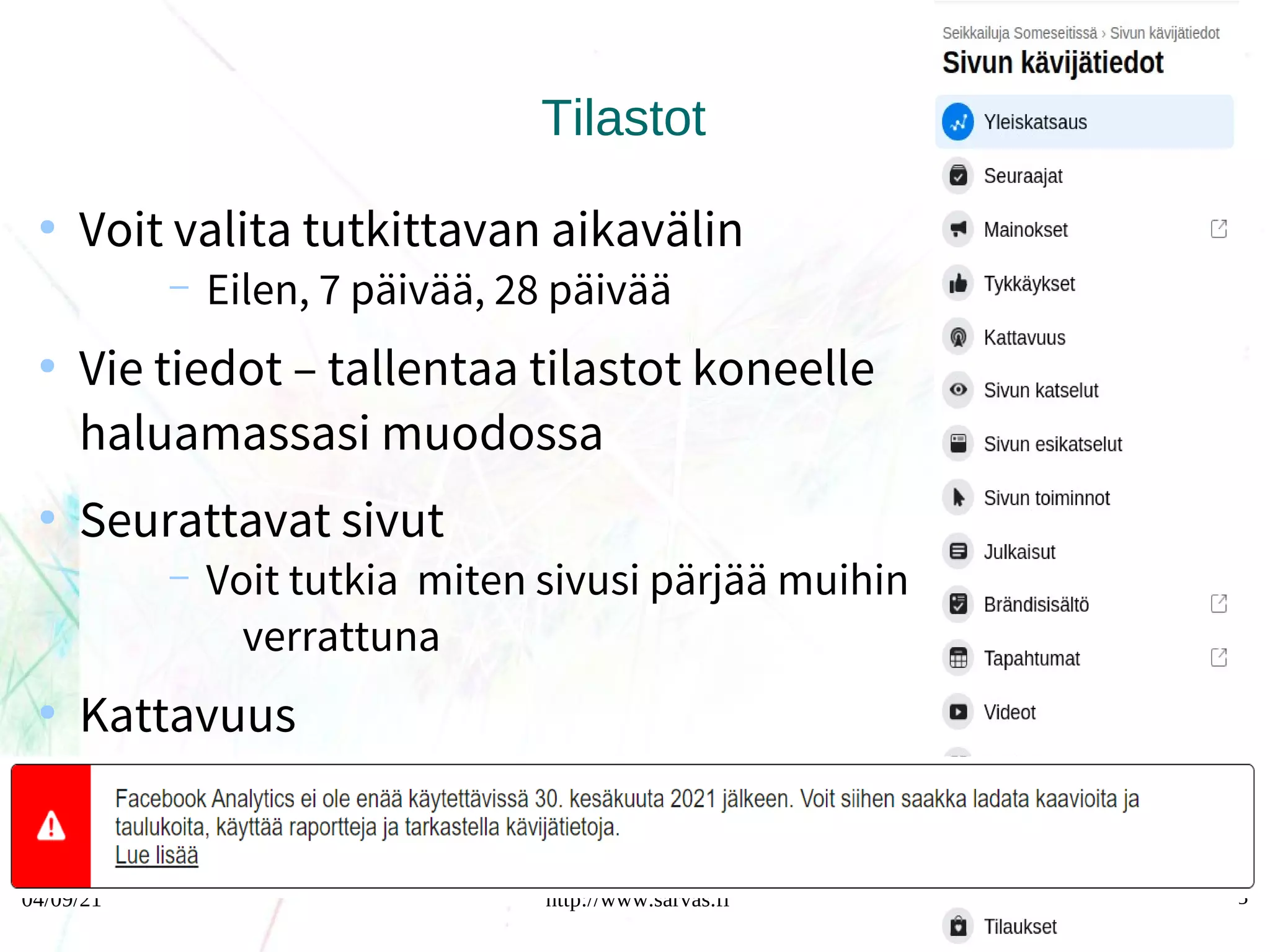 04/09/21 http://www.sarvas.fi 63
Tilastot
●
Voit valita tutkittavan aikavälin
– Eilen, 7 päivää, 28 päivää
●
Vie tiedot – tallentaa tilastot koneelle
haluamassasi muodossa
●
Seurattavat sivut
– Voit tutkia miten sivusi pärjää muihin
verrattuna
●
Kattavuus
– Orgaanien (ilmainen), maksettu
(mainokset)
 
