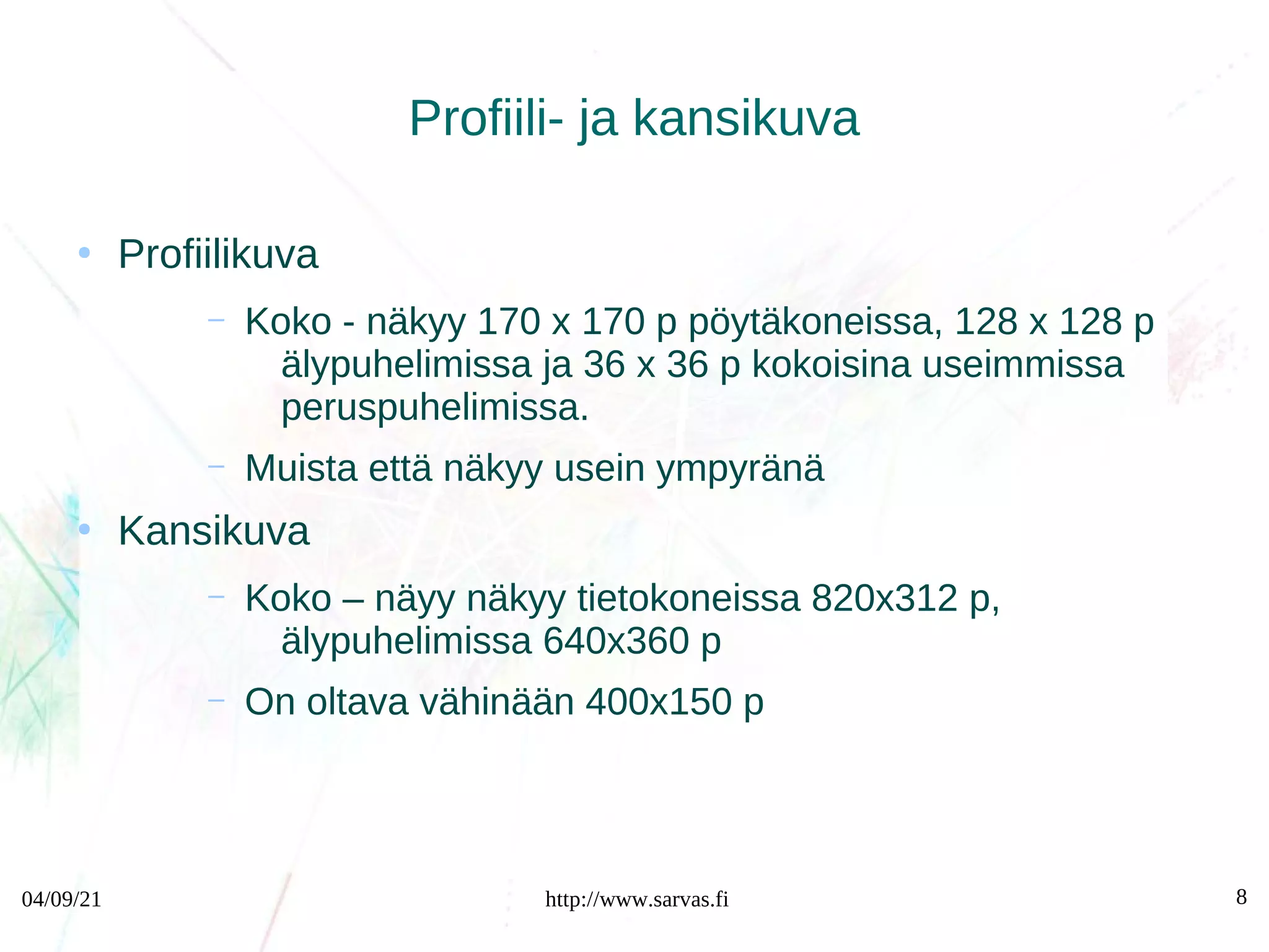 04/09/21 http://www.sarvas.fi 8
Profiili- ja kansikuva
●
Profiilikuva
– Koko - näkyy 170 x 170 p pöytäkoneissa, 128 x 128 p
älypuhelimissa ja 36 x 36 p kokoisina useimmissa
peruspuhelimissa.
– Muista että näkyy usein ympyränä
●
Kansikuva
– Koko – näyy näkyy tietokoneissa 820x312 p,
älypuhelimissa 640x360 p
– On oltava vähinään 400x150 p
 