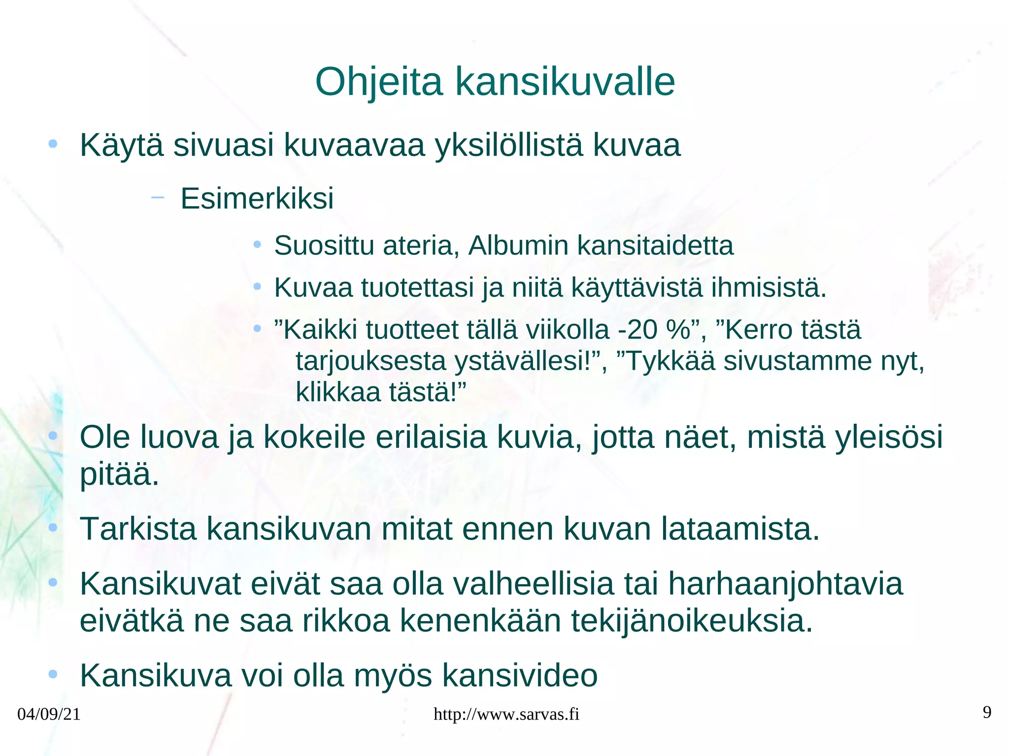 04/09/21 http://www.sarvas.fi 9
Ohjeita kansikuvalle
●
Käytä sivuasi kuvaavaa yksilöllistä kuvaa
– Esimerkiksi
●
Suosittu ateria, Albumin kansitaidetta
●
Kuvaa tuotettasi ja niitä käyttävistä ihmisistä.
●
”Kaikki tuotteet tällä viikolla -20 %”, ”Kerro tästä
tarjouksesta ystävällesi!”, ”Tykkää sivustamme nyt,
klikkaa tästä!”
●
Ole luova ja kokeile erilaisia kuvia, jotta näet, mistä yleisösi
pitää.
●
Tarkista kansikuvan mitat ennen kuvan lataamista.
●
Kansikuvat eivät saa olla valheellisia tai harhaanjohtavia
eivätkä ne saa rikkoa kenenkään tekijänoikeuksia.
●
Kansikuva voi olla myös kansivideo
 