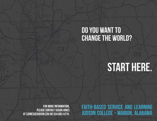 DO YOU WANT TO
                                        CHANGE THE WORLD?


                                                   Start here.


               for more information,
          please contact susan jones
                                        faith-Based service and Learning
at sjones@judson.edu or 334.683.5276.   judson college - marion, alabama
 