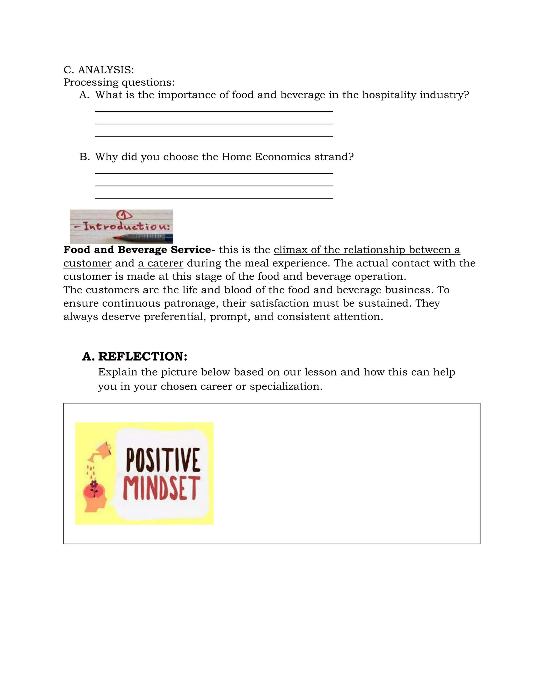 C. ANALYSIS:
Processing questions:
A. What is the importance of food and beverage in the hospitality industry?
_____________________________________________
_____________________________________________
_____________________________________________
B. Why did you choose the Home Economics strand?
_____________________________________________
_____________________________________________
_____________________________________________
Food and Beverage Service- this is the climax of the relationship between a
customer and a caterer during the meal experience. The actual contact with the
customer is made at this stage of the food and beverage operation.
The customers are the life and blood of the food and beverage business. To
ensure continuous patronage, their satisfaction must be sustained. They
always deserve preferential, prompt, and consistent attention.
A. REFLECTION:
Explain the picture below based on our lesson and how this can help
you in your chosen career or specialization.
 