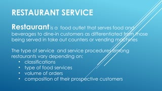 RESTAURANT SERVICE
Restaurantis a food outlet that serves food and
beverages to dine-in customers as differentiated from those
being served in take out counters or vending machines
The type of service and service procedures among
restaurants vary depending on:
• classifications
• type of food services
• volume of orders
• composition of their prospective customers
 