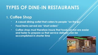 TYPES OF DINE-IN RESTAURANTS
1. Coffee Shop
• A casual dining outlet that caters to people “on the go”
• Food items served are “short orders”
• Coffee shop must therefore insure that foods served are easier
and faster to prepare so that service delivery can be
accomplished in shorter time
 