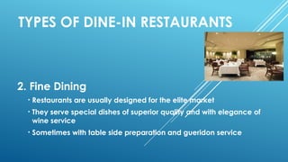 TYPES OF DINE-IN RESTAURANTS
2. Fine Dining
• Restaurants are usually designed for the elite market
• They serve special dishes of superior quality and with elegance of
wine service
• Sometimes with table side preparation and gueridon service
 