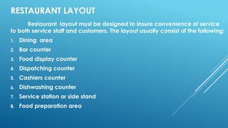 RESTAURANT LAYOUT
Restaurant layout must be designed to insure convenience of service
to both service staff and customers. The layout usually consist of the following:
1. Dining area
2. Bar counter
3. Food display counter
4. Dispatching counter
5. Cashiers counter
6. Dishwashing counter
7. Service station or side stand
8. Food preparation area
 