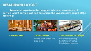RESTAURANT LAYOUT
Restaurant layout must be designed to insure convenience of
service to both service staff and customers. The layout usually consist of the
following:
1. DINING AREA 2. BAR COUNTER
Where drink orders are
prepared
3. FOOD DISPLAY COUNTER
Restaurants serving
buffet usually set up
food display counter
 