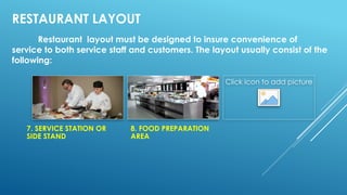 RESTAURANT LAYOUT
Restaurant layout must be designed to insure convenience of
service to both service staff and customers. The layout usually consist of the
following:
7. SERVICE STATION OR
SIDE STAND
8. FOOD PREPARATION
AREA
Click icon to add picture
 