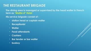 THE RESTAURANT BRIGADE
The dining area is managed or supervised by the head waiter in French
term as “Maitre d” Hotel
His service brigade consist of :
• station head or captain waiter
• Receptionist
• Waiter
• Food attendants
• Cashiers
• Bar tender or bar waiter
• busboy
 