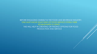 BEFORE ENGAGING ONESELF IN THE FOOD AND BEVERAGE INDUSTRY,
ONE MUST KNOW WHAT KIND OF FOOD SERVICE SYSTEM THEIR
ESTABLISHMENT IS USING.
THIS WILL HELP IN CREATING OR FINDING OPTIONS FOR FOOD
PRODUCTION AND SERVICE
 