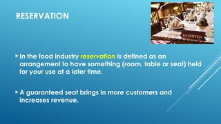 RESERVATION
In the food industry reservation is defined as an
arrangement to have something (room, table or seat) held
for your use at a later time.
A guaranteed seat brings in more customers and
increases revenue.
 