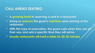 CALL AHEAD SEATING
 A growing trend in reserving a seat in a restaurant
 Doing so reduces the guest’s wait time upon arriving at the
restaurant.
 With this type of reservation, the guest calls when they are on
their way and sets a specific time they will arrive.
 Usually restaurants will hold a table for 20-30 minutes.
 