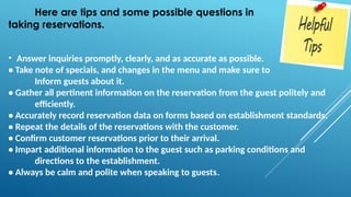 Here are tips and some possible questions in
taking reservations.
• Answer inquiries promptly, clearly, and as accurate as possible.
• Take note of specials, and changes in the menu and make sure to
Inform guests about it.
• Gather all pertinent information on the reservation from the guest politely and
efficiently.
• Accurately record reservation data on forms based on establishment standards.
• Repeat the details of the reservations with the customer.
• Confirm customer reservations prior to their arrival.
• Impart additional information to the guest such as parking conditions and
directions to the establishment.
• Always be calm and polite when speaking to guests.
 