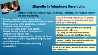 Etiquette in Telephone Reservation
Most reservations are taken over telephone. Therefore, one must be friendly
and accommodating.
 Always answer the phone immediately
 Reservation book should always be ready at hand
 State the name of the establishment clearly
 Greet the caller courteously
 Answer questions clearly and politely.
 Politely decline if the time requested for
reservation is already filled
 Confirm all details by repeating the nae, date and
time of arrival, number of guests in the party and
contact number.
 Be courteous and hospitable in closing a
conversation.
If you do not know the answer, find
someone to help you.
You may also ask for the contact
details so you can call them back.
Suggest possible time and other options to
accommodate the reservation
“Good morning. Thank you for calling
FBS Restaurant. Im Ms Arlene DS. May I
have your name pls….”
Thank you Ms. Rose. We look forward to seeing
you at the party.
 