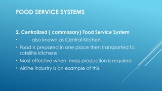 FOOD SERVICE SYSTEMS
2. Centralized ( commissary) Food Service System
• also known as Central Kitchen
• Food is prepared in one place then transported to
satellite kitchens
• Most effective when mass production is required
• Airline industry is an example of this
 