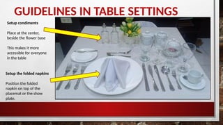 GUIDELINES IN TABLE SETTINGS
Setup condiments
Place at the center,
beside the flower base
This makes it more
accessible for everyone
in the table
Setup the folded napkins
Position the folded
napkin on top of the
placemat or the show
plate.
 