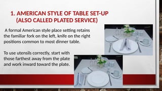 1. AMERICAN STYLE OF TABLE SET-UP
(ALSO CALLED PLATED SERVICE)
A formal American style place setting retains
the familiar fork on the left, knife on the right
positions common to most dinner table.
To use utensils correctly, start with
those farthest away from the plate
and work inward toward the plate.
 