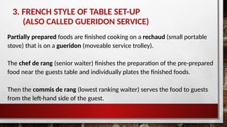 3. FRENCH STYLE OF TABLE SET-UP
(ALSO CALLED GUERIDON SERVICE)
Partially prepared foods are finished cooking on a rechaud (small portable
stove) that is on a gueridon (moveable service trolley).
The chef de rang (senior waiter) finishes the preparation of the pre-prepared
food near the guests table and individually plates the finished foods.
Then the commis de rang (lowest ranking waiter) serves the food to guests
from the left-hand side of the guest.
 