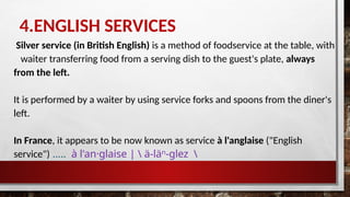 4.ENGLISH SERVICES
Silver service (in British English) is a method of foodservice at the table, with
waiter transferring food from a serving dish to the guest's plate, always
from the left.
It is performed by a waiter by using service forks and spoons from the diner's
left.
In France, it appears to be now known as service à l'anglaise ("English
service") ….. à l'an·​
glaise |  ä-läⁿ-glez 
 