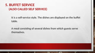 5. BUFFET SERVICE
(ALSO CALLED SELF SERVICE)
It is a self-service style. The dishes are displayed on the buffet
table.
A meal consisting of several dishes from which guests serve
themselves.
 