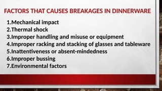 FACTORS THAT CAUSES BREAKAGES IN DINNERWARE
1.Mechanical impact
2.Thermal shock
3.Improper handling and misuse or equipment
4.Improper racking and stacking of glasses and tableware
5.Inattentiveness or absent-mindedness
6.Improper bussing
7.Environmental factors
 