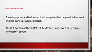 5. SET-UP FOR BUFFET SERVICE
A serving spoon and fork underlined in a plate shall be provided for cold
and hot dishes as well as dessert.
The last portion of the buffet will be dessert, along with dessert plate
and dessert spoon.
 