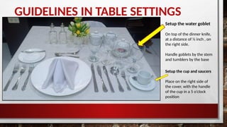 GUIDELINES IN TABLE SETTINGS
Setup the water goblet
On top of the dinner knife,
at a distance of ½ inch , on
the right side.
Handle goblets by the stem
and tumblers by the base
Setup the cup and saucers
Place on the right side of
the cover, with the handle
of the cup in a 5 o’clock
position
 