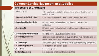 Common Service Equipment and Supplies
Dinnerware or Chinaware
1. Dinner plate 12” also known as joint plate, meat plate. Used to serve
main course.
2. Dessert plate/ fish plate - 10” used to serve starters, pasta, dessert, fish, etc.
3. Bread and butter plate 6” used to serve bread and butter or cheese or as
underliner
4. Soup plate 8” used to serve both thick and thin soup, also used as an
underliner.
5. Soup bowl/ cereal bowl used to serve soup, breakfast cereals
6. Soup/Bouillon cup also known as consomme’ cup and has two handle. Use to
serve clear soup and served with underliner
7. Coffee cup 240-300ml (8-10 fl.oz) used to serve coffee during breakfast.
8. Coffee cup saucer 4” inderliner for coffee cup
9. Tea Cup For serving tea
10. Demitasse cup For espresso single and black coffee
 