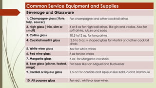 Common Service Equipment and Supplies
Beverage and Glassware
1. Champagne glass ( flute,
tulip, saucer)
For champagne and other cocktail drinks
2. High glass ( thin, slim or
small)
6 or 8 oz for high ball drinks, like gin and vodka. Also for
soft drinks, juices and soda
3. Collins glass 10.5 to12 oz. for long drinks
4. Cocktail martini glass 2.5 to 5 oz. v shaped glass for Martini and other cocktail
drinks
5. White wine glass 6oz for white wines
6. Red wine glass 8 oz for red wines
7. Margarita glass 6 oz. for Margarita cocktails
8. Beer glass (pilsner, footed,
mugs)
For beer like san Miguel and Budweiser
9. Cordial or liqueur glass 1.5 oz For cordials and liqueurs like Kahlua and Drambuie
10. All purpose glass For red , white or rose wines
 