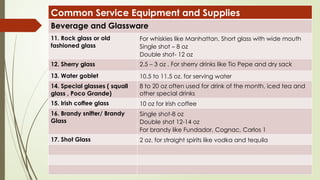 Common Service Equipment and Supplies
Beverage and Glassware
11. Rock glass or old
fashioned glass
For whiskies like Manhattan. Short glass with wide mouth
Single shot – 8 oz
Double shot- 12 oz
12. Sherry glass 2.5 – 3 oz . For sherry drinks like Tio Pepe and dry sack
13. Water goblet 10.5 to 11.5 oz. for serving water
14. Special glasses ( squall
glass , Poco Grande)
8 to 20 oz often used for drink of the month, iced tea and
other special drinks
15. Irish coffee glass 10 oz for Irish coffee
16. Brandy snifter/ Brandy
Glass
Single shot-8 oz
Double shot 12-14 oz
For brandy like Fundador, Cognac, Carlos 1
17. Shot Glass 2 oz. for straight spirits like vodka and tequila
 
