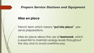 Prepare Service Stations and Equipment
Mise en place
French term which means “put into place” pre-
serve preparations.
Mise en place allows the use of teamwork, which
is essential to maintain energy levels throughout
the day and to avoid overtime pay.
 