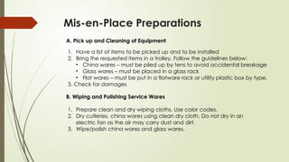 Mis-en-Place Preparations
A. Pick up and Cleaning of Equipment
1. Have a list of items to be picked up and to be installed
2. Bring the requested items in a trolley. Follow the guidelines below:
• China wares – must be piled up by tens to avoid accidental breakage
• Glass wares – must be placed in a glass rack
• Flat wares – must be put in a flatware rack or utility plastic box by type.
3. Check for damages
B. Wiping and Polishing Service Wares
1. Prepare clean and dry wiping cloths. Use color codes.
2. Dry cutleries, china wares using clean dry cloth. Do not dry in an
electric fan as the air may carry dust and dirt.
3. Wipe/polish china wares and glass wares.
 