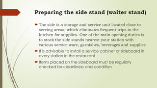 Preparing the side stand (waiter stand)
 The side is a storage and service unit located close to
serving areas, which eliminates frequent trips to the
kitchen for supplies. One of the main opening duties is
to stock the side stands nearest your station with
various service ware, garnishes, beverages and supplies
 It is advisable to install a service cabinet or sideboard in
every station in the restaurant
 Items placed on the sideboard must be regularly
checked for cleanliness and condition
 
