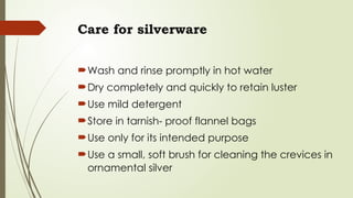 Care for silverware
Wash and rinse promptly in hot water
Dry completely and quickly to retain luster
Use mild detergent
Store in tarnish- proof flannel bags
Use only for its intended purpose
Use a small, soft brush for cleaning the crevices in
ornamental silver
 