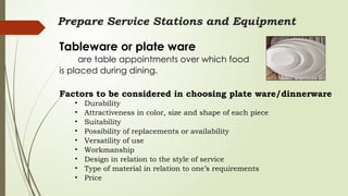 Prepare Service Stations and Equipment
Tableware or plate ware
are table appointments over which food
is placed during dining.
Factors to be considered in choosing plate ware/dinnerware
• Durability
• Attractiveness in color, size and shape of each piece
• Suitability
• Possibility of replacements or availability
• Versatility of use
• Workmanship
• Design in relation to the style of service
• Type of material in relation to one’s requirements
• Price
 