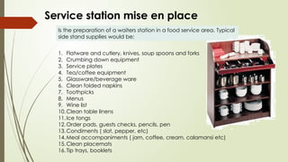 Service station mise en place
Is the preparation of a waiters station in a food service area. Typical
side stand supplies would be:
1. Flatware and cutlery, knives, soup spoons and forks
2. Crumbing down equipment
3. Service plates
4. Tea/coffee equipment
5. Glassware/beverage ware
6. Clean folded napkins
7. Toothpicks
8. Menus
9. Wine list
10.Clean table linens
11.Ice tongs
12.Order pads, guests checks, pencils, pen
13.Condiments ( slat, pepper, etc)
14.Meal accompaniments ( jam, coffee, cream, calamansi etc)
15.Clean placemats
16.Tip trays, booklets
 
