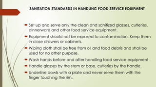 SANITATION STANDARDS IN HANDLING FOOD SERVICE EQUIPMENT
 Set up and serve only the clean and sanitized glasses, cutleries,
dinnerware and other food service equipment.
 Equipment should not be exposed to contamination. Keep them
in close drawers or cabinets.
 Wiping cloth shall be free from oil and food debris and shall be
used for no other purpose.
 Wash hands before and after handling food service equipment.
 Handle glasses by the stem or base, cutleries by the handle.
 Underline bowls with a plate and never serve them with the
finger touching the rim.
 