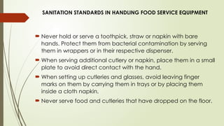 SANITATION STANDARDS IN HANDLING FOOD SERVICE EQUIPMENT
 Never hold or serve a toothpick, straw or napkin with bare
hands. Protect them from bacterial contamination by serving
them in wrappers or in their respective dispenser.
 When serving additional cutlery or napkin, place them in a small
plate to avoid direct contact with the hand.
 When setting up cutleries and glasses, avoid leaving finger
marks on them by carrying them in trays or by placing them
inside a cloth napkin.
 Never serve food and cutleries that have dropped on the floor.
 