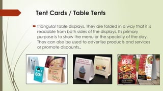 Tent Cards / Table Tents
 triangular table displays. They are folded in a way that it is
readable from both sides of the displays. Its primary
purpose is to show the menu or the specialty of the day.
They can also be used to advertise products and services
or promote discounts.,
 