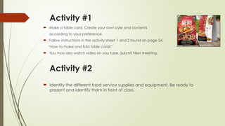 Activity #1
 Make a table card. Create your own style and contents
according to your preference.
 Follow instructions in the activity sheet 1 and 2 found on page 24,
“How to make and fold table cards”
 You may also watch video on you tube. Submit Next meeting.
Activity #2
 Identify the different food service supplies and equipment. Be ready to
present and identify them in front of class.
 