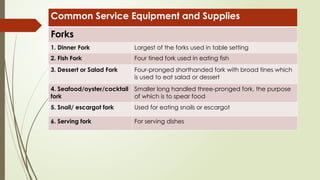 Common Service Equipment and Supplies
Forks
1. Dinner Fork Largest of the forks used in table setting
2. Fish Fork Four tined fork used in eating fish
3. Dessert or Salad Fork Four-pronged shorthanded fork with broad tines which
is used to eat salad or dessert
4. Seafood/oyster/cocktail
fork
Smaller long handled three-pronged fork, the purpose
of which is to spear food
5. Snail/ escargot fork Used for eating snails or escargot
6. Serving fork For serving dishes
 
